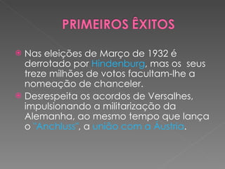 Nas eleições de Março de 1932 é derrotado por  Hindenburg , mas os  seus treze milhões de votos facultam-lhe a nomeação de chanceler. Desrespeita os acordos de Versalhes, impulsionando a militarização da Alemanha, ao mesmo tempo que lança o  "Anchluss" , a  união com a Áustria . 