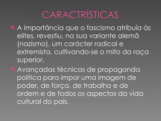 A importância que o fascismo atribuía às elites, revestiu, na sua variante alemã (nazismo), um carácter radical e extremista, cultivando-se o mito da raça superior. Avançadas técnicas de propaganda política para impor uma imagem de poder, de força, de trabalho e de ordem e de todos os aspectos da vida cultural do país. 