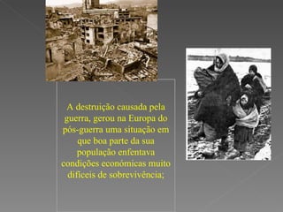 A destruição causada pela guerra, gerou na Europa do pós-guerra uma situação em que boa parte da sua população enfentava condições económicas muito difíceis de sobrevivência; 