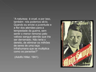“ A natureza  é cruel, e por isso, também  nós podemos sê-lo. Quando eu enviei a juventude e a flor dos alemães para a tempestade da guerra, sem sentir o menor remorso pelo valioso sangue alemão que iria  ser derramado. Não teria o dereito, de eliminar os milhões de seres de uma raça infrahumana que se multiplica como os parasitas?“ (Adolfo Hitler, 1941).   