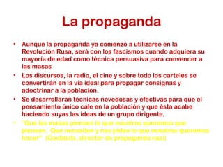 La propaganda
•   Aunque la propaganda ya comenzó a utilizarse en la
    Revolución Rusa, será con los fascismos cuando adquiera su
    mayoría de edad como técnica persuasiva para convencer a
    las masas
•   Los discursos, la radio, el cine y sobre todo los carteles se
    convertirán en la vía ideal para propagar consignas y
    adoctrinar a la población.
•   Se desarrollarán técnicas novedosas y efectivas para que el
    pensamiento único cale en la población y que ésta acabe
    haciendo suyas las ideas de un grupo dirigente.
•   “Que las masas piensen lo que nosotros queramos que
    piensen. Que necesiten y nos pidan lo que nosotros queremos
    hacer” (Goebbels, director de propaganda nazi)
 