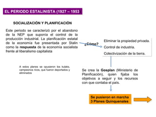 EL PERIODO ESTALINISTA (1927 – 1953)

    SOCIALIZACIÓN Y PLANIFICACIÓN

Este periodo se caracterizó por el abandono
de la NEP que suponía el control de la
producción industrial. La planificación estatal
                                                                Eliminar la propiedad privada.
de la economía fue presentada por Stalin             ¿Cómo?
como la respuesta de la economía socialista                     Control de industria.
frente al liberalismo capitalista
                                                                Colectivización de la tierra.


        A estos planes se opusieron los kulaks,
        campesinos ricos, que fueron deportados y   Se crea la Gosplan (Ministerio de
        eliminados
                                                    Planificación), quien fijaba los
                                                    objetivos a seguir y los recursos
                                                    con que contaba el país.



                                                         Se pusieron en marcha
                                                         3 Planes Quinquenales
 