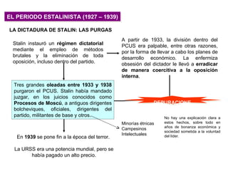 EL PERIODO ESTALINISTA (1927 – 1939)

LA DICTADURA DE STALIN: LAS PURGAS
                                                A partir de 1933, la división dentro del
 Stalin instauró un régimen dictatorial         PCUS era palpable, entre otras razones,
 mediante el empleo de métodos                  por la forma de llevar a cabo los planes de
 brutales y la eliminación de toda              desarrollo económico. La enfermiza
 oposición, incluso dentro del partido.         obsesión del dictador le llevó a erradicar
                                                de manera coercitiva a la oposición
                                                interna.
  Tres grandes oleadas entre 1933 y 1938
  purgaron el PCUS. Stalin había mandado
  juzgar, en los juicios conocidos como
  Procesos de Moscú, a antiguos dirigentes                     DEPURACIONE
  bolcheviques, oficiales, dirigentes del                           S
  partido, militantes de base y otros.                             No hay una explicación clara a
                                                Minorías étnicas   estos hechos, sobre todo en
                                                                   años de bonanza económica y
                                                Campesinos
                                                                   sociedad sometida a la voluntad
                                                Intelectuales      del líder.
   En 1939 se pone fin a la época del terror.

  La URSS era una potencia mundial, pero se
        había pagado un alto precio.
 
