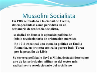 En 1909 se trasladó a la ciudad de Trento,
desempeñándose como periodista en un
semanario de tendencia socialista,
 se dedicó de lleno a la agitación política de
 índole revolucionaria de orientación marxista
 En 1911 encabezó una asonada política en Emilia
 Romania, en protesta contra la guerra Ítalo-Turca
 por la posesión de Libia
Su carrera política lo llevó a Milán, destacándose como
uno de los principales militantes del sector más
radicalmente revolucionario del socialismo
 