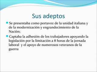 Sus adeptos
Se presentaba como portavoz de la unidad italiana y
 de la modernización y engrandecimiento de la
 Nación;
Captaba la adhesión de los trabajadores apoyando la
 legislación por la limitación a 8 horas de la jornada
 laboral y el apoyo de numerosos veteranos de la
 guerra
 