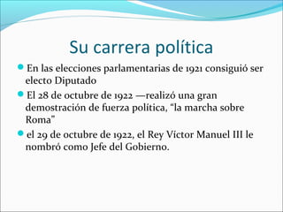 Su carrera política
En las elecciones parlamentarias de 1921 consiguió ser
 electo Diputado
El 28 de octubre de 1922 —realizó una gran
 demostración de fuerza política, “la marcha sobre
 Roma”
el 29 de octubre de 1922, el Rey Víctor Manuel III le
 nombró como Jefe del Gobierno.
 