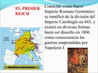 Conocido como Sacro
    EL PRIMER
                     Imperio Romano Germánico
    REICH
                     se ramificó de la división del
                     Imperio Carolingio en 843, y
                     existió en diversas formas
                     hasta ser disuelto en 1806
                     como consecuencia las
                     guerras emprendidas por
                     Napoleón I.



IMPERIO CAROLINGIO
 