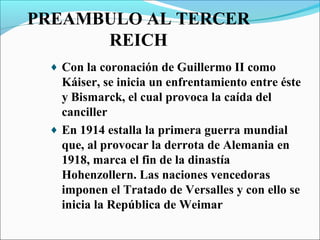 PREAMBULO AL TERCER
      REICH
 ♦ Con la coronación de Guillermo II como
   Káiser, se inicia un enfrentamiento entre éste
   y Bismarck, el cual provoca la caída del
   canciller
 ♦ En 1914 estalla la primera guerra mundial
   que, al provocar la derrota de Alemania en
   1918, marca el fin de la dinastía
   Hohenzollern. Las naciones vencedoras
   imponen el Tratado de Versalles y con ello se
   inicia la República de Weimar
 