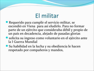 El militar
Requerido para cumplir el servicio militar, se
 escondió en Viena para así eludirlo. Para no formar
 parte de un ejército que consideraba débil y propio de
 un país en decadencia, alejado de pasadas glorias
solicita su ingreso como voluntario en el ejército ante
 la I Guerra Mundial
Su habilidad en la lucha y su obediencia le hacen
 respetado por compañeros y mandos,
 