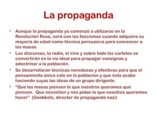 La propaganda
• Aunque la propaganda ya comenzó a utilizarse en la
Revolución Rusa, será con los fascismos cuando adquiera su
mayoría de edad como técnica persuasiva para convencer a
las masas
• Los discursos, la radio, el cine y sobre todo los carteles se
convertirán en la vía ideal para propagar consignas y
adoctrinar a la población.
• Se desarrollarán técnicas novedosas y efectivas para que el
pensamiento único cale en la población y que ésta acabe
haciendo suyas las ideas de un grupo dirigente.
• “Que las masas piensen lo que nosotros queramos que
piensen. Que necesiten y nos pidan lo que nosotros queremos
hacer” (Goebbels, director de propaganda nazi)
 