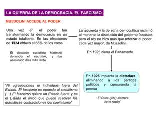 LA QUIEBRA DE LA DEMOCRACIA. EL FASCISMOLA QUIEBRA DE LA DEMOCRACIA. EL FASCISMO
MUSSOLINI ACCEDE AL PODER
Una vez en el poder fue
transformando la democracia en un
estado totalitario. En las elecciones
de 1924 obtuvo el 65% de los votos
En 1926 implanta la dictadura,
eliminando a los partidos
políticos y censurando la
prensa
En 1926 implanta la dictadura,
eliminando a los partidos
políticos y censurando la
prensa
“Ni agrupaciones ni individuos fuera del
Estado. El fascismo es opuesto al socialismo
(…) El fascismo quiere un Estado fuerte y es
el Estado el único que puede resolver las
dramáticas contradiciones del capitalismo”
“Ni agrupaciones ni individuos fuera del
Estado. El fascismo es opuesto al socialismo
(…) El fascismo quiere un Estado fuerte y es
el Estado el único que puede resolver las
dramáticas contradiciones del capitalismo”
El diputado socialista Matteotti
denunció el escrutinio y fue
asesinado días más tarde
La izquierda y la derecha democrática reclamó
al monarca la disolución del gobierno fascistas
pero el rey no hizo más que reforzar el poder,
cada vez mayor, de Mussolini.
“El Duce (jefe) siempre
tiene razón”
En 1925 cierra el Parlamento.
 