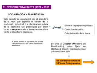 EL PERIODO ESTALINISTA (1927 – 1953)EL PERIODO ESTALINISTA (1927 – 1953)
SOCIALIZACIÓN Y PLANIFICACIÓN
Este periodo se caracterizó por el abandono
de la NEP que suponía el control de la
producción industrial. La planificación estatal
de la economía fue presentada por Stalin
como la respuesta de la economía socialista
frente al liberalismo capitalista
Se pusieron en marcha
3 Planes Quinquenales
Se pusieron en marcha
3 Planes Quinquenales
A estos planes se opusieron los kulaks,
campesinos ricos, que fueron deportados y
eliminados
Eliminar la propiedad privada.
Control de industria.
Colectivización de la tierra.
Eliminar la propiedad privada.
Control de industria.
Colectivización de la tierra.
¿Cómo?
Se crea la Gosplan (Ministerio de
Planificación), quien fijaba los
objetivos a seguir y los recursos con
que contaba el país.
 
