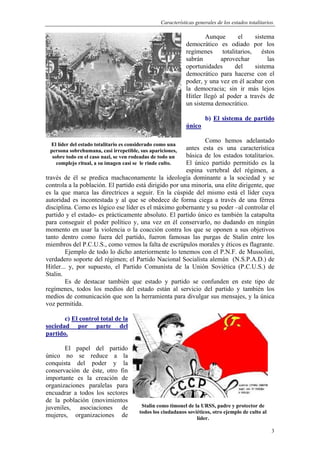 Características generales de los estados totalitarios.
3
Aunque el sistema
democrático es odiado por los
regímenes totalitarios, éstos
sabrán aprovechar las
oportunidades del sistema
democrático para hacerse con el
poder, y una vez en él acabar con
la democracia; sin ir más lejos
Hitler llegó al poder a través de
un sistema democrático.
b) El sistema de partido
único
Como hemos adelantado
antes esta es una característica
básica de los estados totalitarios.
El único partido permitido es la
espina vertebral del régimen, a
través de él se predica machaconamente la ideología dominante a la sociedad y se
controla a la población. El partido está dirigido por una minoría, una elite dirigente, que
es la que marca las directrices a seguir. En la cúspide del mismo está el líder cuya
autoridad es incontestada y al que se obedece de forma ciega a través de una férrea
disciplina. Como es lógico ese líder es el máximo gobernante y su poder –al controlar el
partido y el estado- es prácticamente absoluto. El partido único es también la catapulta
para conseguir el poder político y, una vez en él conservarlo, no dudando en ningún
momento en usar la violencia o la coacción contra los que se oponen a sus objetivos
tanto dentro como fuera del partido, fueron famosas las purgas de Stalin entre los
miembros del P.C.U.S., como vemos la falta de escrúpulos morales y éticos es flagrante.
Ejemplo de todo lo dicho anteriormente lo tenemos con el P.N.F. de Mussolini,
verdadero soporte del régimen; el Partido Nacional Socialista alemán (N.S.P.A.D.) de
Hitler... y, por supuesto, el Partido Comunista de la Unión Soviética (P.C.U.S.) de
Stalin.
Es de destacar también que estado y partido se confunden en este tipo de
regímenes, todos los medios del estado están al servicio del partido y también los
medios de comunicación que son la herramienta para divulgar sus mensajes, y la única
voz permitida.
c) El control total de la
sociedad por parte del
partido.
El papel del partido
único no se reduce a la
conquista del poder y la
conservación de éste, otro fin
importante es la creación de
organizaciones paralelas para
encuadrar a todos los sectores
de la población (movimientos
juveniles, asociaciones de
mujeres, organizaciones de
El líder del estado totalitario es considerado como una
persona sobrehumana, casi irrepetible, sus apariciones,
sobre todo en el caso nazi, se ven rodeadas de todo un
complejo ritual, a su imagen casi se le rinde culto.
Stalin como timonel de la URSS, padre y protector de
todos los ciudadanos soviéticos, otro ejemplo de culto al
líder.
 