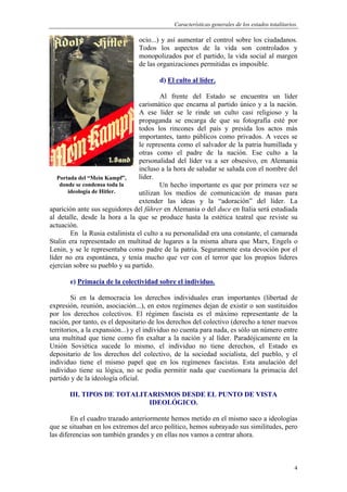 Características generales de los estados totalitarios.
4
ocio...) y así aumentar el control sobre los ciudadanos.
Todos los aspectos de la vida son controlados y
monopolizados por el partido, la vida social al margen
de las organizaciones permitidas es imposible.
d) El culto al líder.
Al frente del Estado se encuentra un líder
carismático que encarna al partido único y a la nación.
A ese líder se le rinde un culto casi religioso y la
propaganda se encarga de que su fotografía esté por
todos los rincones del país y presida los actos más
importantes, tanto públicos como privados. A veces se
le representa como el salvador de la patria humillada y
otras como el padre de la nación. Ese culto a la
personalidad del líder va a ser obsesivo, en Alemania
incluso a la hora de saludar se saluda con el nombre del
líder.
Un hecho importante es que por primera vez se
utilizan los medios de comunicación de masas para
extender las ideas y la “adoración” del líder. La
aparición ante sus seguidores del führer en Alemania o del duce en Italia será estudiada
al detalle, desde la hora a la que se produce hasta la estética teatral que reviste su
actuación.
En la Rusia estalinista el culto a su personalidad era una constante, el camarada
Stalin era representado en multitud de lugares a la misma altura que Marx, Engels o
Lenin, y se le representaba como padre de la patria. Seguramente esta devoción por el
líder no era espontánea, y tenía mucho que ver con el terror que los propios líderes
ejercían sobre su pueblo y su partido.
e) Primacía de la colectividad sobre el individuo.
Si en la democracia los derechos individuales eran importantes (libertad de
expresión, reunión, asociación...), en estos regímenes dejan de existir o son sustituidos
por los derechos colectivos. El régimen fascista es el máximo representante de la
nación, por tanto, es el depositario de los derechos del colectivo (derecho a tener nuevos
territorios, a la expansión...) y el individuo no cuenta para nada, es sólo un número entre
una multitud que tiene como fin exaltar a la nación y al líder. Paradójicamente en la
Unión Soviética sucede lo mismo, el individuo no tiene derechos, el Estado es
depositario de los derechos del colectivo, de la sociedad socialista, del pueblo, y el
individuo tiene el mismo papel que en los regímenes fascistas. Esta anulación del
individuo tiene su lógica, no se podía permitir nada que cuestionara la primacía del
partido y de la ideología oficial.
III. TIPOS DE TOTALITARISMOS DESDE EL PUNTO DE VISTA
IDEOLÓGICO.
En el cuadro trazado anteriormente hemos metido en el mismo saco a ideologías
que se situaban en los extremos del arco político, hemos subrayado sus similitudes, pero
las diferencias son también grandes y en ellas nos vamos a centrar ahora.
Portada del “Mein Kampf”,
donde se condensa toda la
ideología de Hitler.
 
