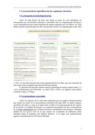 Características generales de los estados totalitarios.
5
1. Características específicas de los regímenes fascistas.
a) La formación de la ideología fascista.
Antes de nada hemos de decir que desde el punto de vista ideológico no
encontramos un movimientos coherente y articulado sino un conglomerado de ideas a
veces contradictorias que serían expuestas de manera anárquica por sus líderes. En 1924
Hitler escribe la primera parte de Mein Kampf (Mi Lucha) y la segunda parte entre 1925
y 1927, en esta obra presenta una cierta organización de sus ideas, que son expuestas de
una manera más sistemática que las del fascismo italiano.
La doctrina del fascismo italiano aparece formulada de manera improvisada, y, a
veces contradictoria, por Mussolini ya entre 1932 y 1934 y en algunos casos parece
conciliar el agua y el fuego.
b) Un nacionalismo exacerbado.
Todos los aspectos de la vida están inspirados por un espíritu ultranacionalista
que hunde sus raíces en el nacionalismo extremista del siglo XIX. La patria requiere
sacrificios de todos y a ésta se le rinde culto, el líder es la reencarnación de los valores
de la nación y es también divinizado. La exaltación nacionalista les lleva a desembocar
en un fuerte imperialismo que reclama territorios considerados como propios: Alemania
hablará de un espacio vital en el que colocar sus excedentes de población, Italia
intentará imitar la grandeza del Imperio Romano. A la larga este expansionismo
agresivo desembocará en la II Guerra Mundial.
 