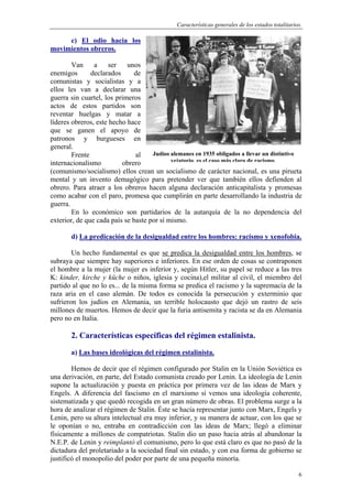 Características generales de los estados totalitarios.
6
c) El odio hacia los
movimientos obreros.
Van a ser unos
enemigos declarados de
comunistas y socialistas y a
ellos les van a declarar una
guerra sin cuartel, los primeros
actos de estos partidos son
reventar huelgas y matar a
líderes obreros, este hecho hace
que se ganen el apoyo de
patronos y burgueses en
general.
Frente al
internacionalismo obrero
(comunismo/socialismo) ellos crean un socialismo de carácter nacional, es una pirueta
mental y un invento demagógico para pretender ver que también ellos defienden al
obrero. Para atraer a los obreros hacen alguna declaración anticapitalista y promesas
como acabar con el paro, promesa que cumplirán en parte desarrollando la industria de
guerra.
En lo económico son partidarios de la autarquía de la no dependencia del
exterior, de que cada país se baste por sí mismo.
d) La predicación de la desigualdad entre los hombres: racismo y xenofobia.
Un hecho fundamental es que se predica la desigualdad entre los hombres, se
subraya que siempre hay superiores e inferiores. En ese orden de cosas se contraponen
el hombre a la mujer (la mujer es inferior y, según Hitler, su papel se reduce a las tres
K: kinder, kirche y küche o niños, iglesia y cocina),el militar al civil, el miembro del
partido al que no lo es... de la misma forma se predica el racismo y la supremacía de la
raza aria en el caso alemán. De todos es conocida la persecución y exterminio que
sufrieron los judíos en Alemania, un terrible holocausto que dejó un rastro de seis
millones de muertos. Hemos de decir que la furia antisemita y racista se da en Alemania
pero no en Italia.
2. Características específicas del régimen estalinista.
a) Las bases ideológicas del régimen estalinista.
Hemos de decir que el régimen configurado por Stalin en la Unión Soviética es
una derivación, en parte, del Estado comunista creado por Lenin. La ideología de Lenin
supone la actualización y puesta en práctica por primera vez de las ideas de Marx y
Engels. A diferencia del fascismo en el marxismo sí vemos una ideología coherente,
sistematizada y que quedó recogida en un gran número de obras. El problema surge a la
hora de analizar el régimen de Stalin. Éste se hacía representar junto con Marx, Engels y
Lenin, pero su altura intelectual era muy inferior, y su manera de actuar, con los que se
le oponían o no, entraba en contradicción con las ideas de Marx; llegó a eliminar
físicamente a millones de compatriotas. Stalin dio un paso hacia atrás al abandonar la
N.E.P. de Lenin y reimplantó el comunismo, pero lo que está claro es que no pasó de la
dictadura del proletariado a la sociedad final sin estado, y con esa forma de gobierno se
justificó el monopolio del poder por parte de una pequeña minoría.
Judíos alemanes en 1935 obligados a llevar un distintivo
vejatorio, es el caso más claro de racismo.
 