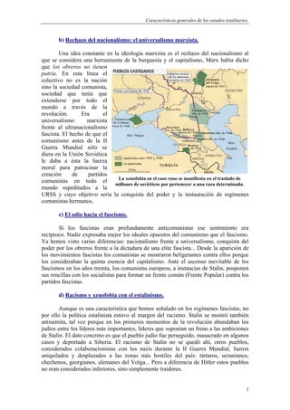 Características generales de los estados totalitarios.
7
b) Rechazo del nacionalismo: el universalismo marxista.
Una idea constante en la ideología marxista es el rechazo del nacionalismo al
que se considera una herramienta de la burguesía y el capitalismo, Marx había dicho
que los obreros no tienen
patria. En esta línea el
colectivo no es la nación
sino la sociedad comunista,
sociedad que tenía que
extenderse por todo el
mundo a través de la
revolución. Era el
universalismo marxista
frente al ultranacionalismo
fascista. El hecho de que el
comunismo antes de la II
Guerra Mundial sólo se
diera en la Unión Soviética
le daba a ésta la fuerza
moral para patrocinar la
creación de partidos
comunistas en todo el
mundo supeditados a la
URSS y cuyo objetivo sería la conquista del poder y la instauración de regímenes
comunistas hermanos.
c) El odio hacia el fascismo.
Si los fascistas eran profundamente anticomunistas ese sentimiento era
recíproco. Nadie expresaba mejor los ideales opuestos del comunismo que el fascismo.
Ya hemos visto varias diferencias: nacionalismo frente a universalismo, conquista del
poder por los obreros frente a la dictadura de una elite fascista... Desde la aparición de
los movimientos fascistas los comunistas se mostraron beligerantes contra ellos porque
los consideraban la quinta esencia del capitalismo. Ante el ascenso inevitable de los
fascismos en los años treinta, los comunistas europeos, a instancias de Stalin, posponen
sus rencillas con los socialistas para formar un frente común (Frente Popular) contra los
partidos fascistas.
d) Racismo y xenofobia con el estalinismo.
Aunque es una característica que hemos señalado en los regímenes fascistas, no
por ello la política estalinista estuvo al margen del racismo. Stalin se mostró también
antisemita, tal vez porque en los primeros momentos de la revolución abundaban los
judíos entre los líderes más importantes, líderes que suponían un freno a las ambiciones
de Stalin. El dato concreto es que el pueblo judío fue perseguido, masacrado en algunos
casos y deportado a Siberia. El racismo de Stalin no se quedó ahí, otros pueblos,
considerados colaboracionistas con los nazis durante la II Guerra Mundial, fueron
aniquilados y desplazados a las zonas más hostiles del país: tártaros, ucranianos,
chechenos, georgianos, alemanes del Volga... Pero a diferencia de Hitler estos pueblos
no eran considerados inferiores, sino simplemente traidores.
La xenofobia en el caso ruso se manifiesta en el traslado de
millones de soviéticos por pertenecer a una raza determinada.
 