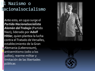El Nazismo o
Nacionalsocialismo
Ante esto, en 1920 surge el
Partido Nacionalsocialista
Alemán delTrabajo (Partido
Nazi), liderado por Adolf
Hitler, quien plantea la lucha
contra elTratado deVersalles,
establecimiento de la Gran
Alemania (Lebensraum),
antisemitismo (odio a los
judíos), rearme militar y
limitación de las libertades
públicas
 
