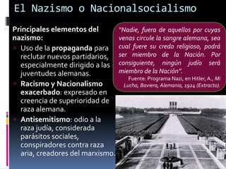 El Nazismo o Nacionalsocialismo
 Principales elementos del
nazismo:
 Uso de la propaganda para
reclutar nuevos partidarios,
especialmente dirigido a las
juventudes alemanas.
 Racismo y Nacionalismo
exacerbado: expresado en
creencia de superioridad de
raza alemana.
 Antisemitismo: odio a la
raza judía, considerada
parásitos sociales,
conspiradores contra raza
aria, creadores del marxismo.
“Nadie, fuera de aquellos por cuyas
venas circule la sangre alemana, sea
cual fuere su credo religioso, podrá
ser miembro de la Nación. Por
consiguiente, ningún judío será
miembro de la Nación”.
Fuente: Programa Nazi, en Hitler,A., Mi
Lucha, Baviera, Alemania, 1924 (Extracto).
 