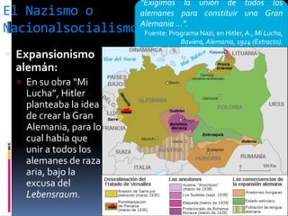 El Nazismo o
Nacionalsocialismo
 Expansionismo
alemán:
 En su obra “Mi
Lucha”, Hitler
planteaba la idea
de crear la Gran
Alemania, para lo
cual había que
unir a todos los
alemanes de raza
aria, bajo la
excusa del
Lebensraum.
“Exigimos la unión de todos los
alemanes para constituir una Gran
Alemania ...”.
Fuente: Programa Nazi, en Hitler,A., Mi Lucha,
Baviera, Alemania, 1924 (Extracto).
 