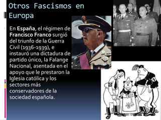 Otros Fascismos en
Europa
 En España, el régimen de
Francisco Franco surgió
del triunfo de la Guerra
Civil (1936-1939), e
instauró una dictadura de
partido único, la Falange
Nacional, asentada en el
apoyo que le prestaron la
Iglesia católica y los
sectores más
conservadores de la
sociedad española.
 