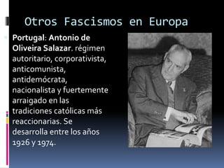 Otros Fascismos en Europa
 Portugal: Antonio de
Oliveira Salazar. régimen
autoritario, corporativista,
anticomunista,
antidemócrata,
nacionalista y fuertemente
arraigado en las
tradiciones católicas más
reaccionarias. Se
desarrolla entre los años
1926 y 1974.
 