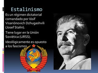 Estalinismo
 Es un régimen dictatorial
comandado por Iósif
Visariónovich Dzhugashvili
(Josef Stalin).
 Tiene lugar en la Unión
Soviética (URSS).
 Ideológicamente es opuesto
a los fascismos.
 