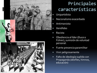 Principales
características
• Unipartidista
• Nacionalismo exacerbado
• Antimarxista
• Xenófobo
• Racista
• Obediencia al líder (Duce o
Führer), sumisión de voluntad
personal.
• Fuerte presencia paramilitar
• Vivir peligrosamente
• Falto de ideología suplida con
Propaganda (desfiles, himnos,
educación)
 