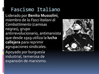 Fascismo Italiano
 Liderado por Benito Mussolini,
miembro de la Fasci Italiani di
Combattimento (camisas
negras), grupo
antirrevolucionario, antimarxista
que desde 1919 utiliza la lucha
callejera para reprimir
agrupaciones sindicales.
 Apoyado por burguesía
industrial, temerosa de
expansión de marxismo.
 