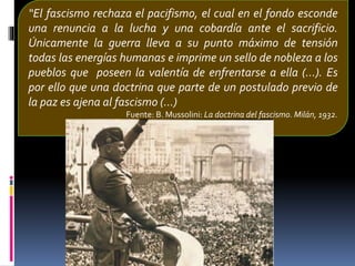 “El fascismo rechaza el pacifismo, el cual en el fondo esconde
una renuncia a la lucha y una cobardía ante el sacrificio.
Únicamente la guerra lleva a su punto máximo de tensión
todas las energías humanas e imprime un sello de nobleza a los
pueblos que poseen la valentía de enfrentarse a ella (...). Es
por ello que una doctrina que parte de un postulado previo de
la paz es ajena al fascismo (...)
Fuente: B. Mussolini: La doctrina del fascismo. Milán, 1932.
 