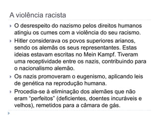 A violência racista
 O desrespeito do nazismo pelos direitos humanos
atingiu os cumes com a violência do seu racismo.
 Hitler considerava os povos superiores arianos,
sendo os alemãs os seus representantes. Estas
ideias estavam escritas no Mein Kampf. Tiveram
uma receptividade entre os nazis, contribuindo para
o nacionalismo alemão.
 Os nazis promoveram o eugenismo, aplicando leis
de genética na reprodução humana.
 Procedia-se à eliminação dos alemães que não
eram “perfeitos” (deficientes, doentes incuráveis e
velhos), remetidos para a câmara de gás.
 
