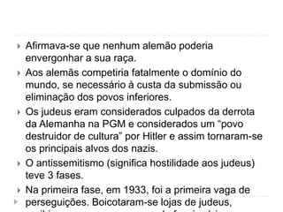  Afirmava-se que nenhum alemão poderia
envergonhar a sua raça.
 Aos alemãs competiria fatalmente o domínio do
mundo, se necessário à custa da submissão ou
eliminação dos povos inferiores.
 Os judeus eram considerados culpados da derrota
da Alemanha na PGM e considerados um “povo
destruidor de cultura” por Hitler e assim tornaram-se
os principais alvos dos nazis.
 O antissemitismo (significa hostilidade aos judeus)
teve 3 fases.
 Na primeira fase, em 1933, foi a primeira vaga de
perseguições. Boicotaram-se lojas de judeus,
 