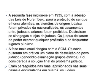  A segunda fase iniciou-se em 1935, com a adesão
das Leis de Nuremberg, para a proteção do sangue
e honra alemães: os alemães de origem judaica
foram privados da nacionalidade, os casamentos
entre judeus e arianos foram proibidos. Destruíram-
se sinagogas e lojas de judeus. Os judeus deixaram
de poder exercer qualquer profissão e de frequentar
lugares públicos.
 A fase mais cruel chegou com a SGM. Os nazis
puseram em prática um plano de destruição do povo
judaico (genocídio-eliminação grupos étnicos). Foi
considerada a solução final do problema judaico.
 Eram perseguidos nas ruas, aprisionados nas suas
 