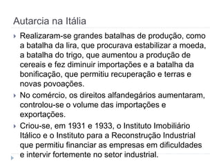 Autarcia na Itália
 Realizaram-se grandes batalhas de produção, como
a batalha da lira, que procurava estabilizar a moeda,
a batalha do trigo, que aumentou a produção de
cereais e fez diminuir importações e a batalha da
bonificação, que permitiu recuperação e terras e
novas povoações.
 No comércio, os direitos alfandegários aumentaram,
controlou-se o volume das importações e
exportações.
 Criou-se, em 1931 e 1933, o Instituto Imobiliário
Itálico e o Instituto para a Reconstrução Industrial
que permitiu financiar as empresas em dificuldades
e intervir fortemente no setor industrial.
 