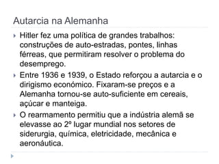 Autarcia na Alemanha
 Hitler fez uma política de grandes trabalhos:
construções de auto-estradas, pontes, linhas
férreas, que permitiram resolver o problema do
desemprego.
 Entre 1936 e 1939, o Estado reforçou a autarcia e o
dirigismo económico. Fixaram-se preços e a
Alemanha tornou-se auto-suficiente em cereais,
açúcar e manteiga.
 O rearmamento permitiu que a indústria alemã se
elevasse ao 2º lugar mundial nos setores de
siderurgia, química, eletricidade, mecânica e
aeronáutica.
 