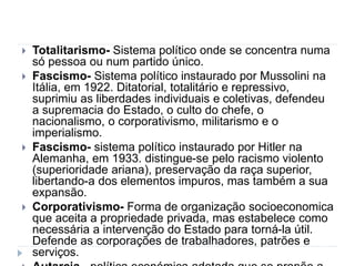  Totalitarismo- Sistema político onde se concentra numa
só pessoa ou num partido único.
 Fascismo- Sistema político instaurado por Mussolini na
Itália, em 1922. Ditatorial, totalitário e repressivo,
suprimiu as liberdades individuais e coletivas, defendeu
a supremacia do Estado, o culto do chefe, o
nacionalismo, o corporativismo, militarismo e o
imperialismo.
 Fascismo- sistema político instaurado por Hitler na
Alemanha, em 1933. distingue-se pelo racismo violento
(superioridade ariana), preservação da raça superior,
libertando-a dos elementos impuros, mas também a sua
expansão.
 Corporativismo- Forma de organização socioeconomica
que aceita a propriedade privada, mas estabelece como
necessária a intervenção do Estado para torná-la útil.
Defende as corporações de trabalhadores, patrões e
serviços.
 