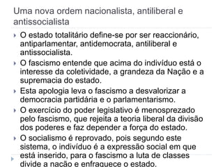 Uma nova ordem nacionalista, antiliberal e
antissocialista
 O estado totalitário define-se por ser reaccionário,
antiparlamentar, antidemocrata, antiliberal e
antissocialista.
 O fascismo entende que acima do indivíduo está o
interesse da coletividade, a grandeza da Nação e a
supremacia do estado.
 Esta apologia leva o fascismo a desvalorizar a
democracia partidária e o parlamentarismo.
 O exercício do poder legislativo é menosprezado
pelo fascismo, que rejeita a teoria liberal da divisão
dos poderes e faz depender a força do estado.
 O socialismo é reprovado, pois segundo este
sistema, o indivíduo é a expressão social em que
está inserido, para o fascismo a luta de classes
divide a nação e enfraquece o estado.
 