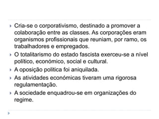  Cria-se o corporativismo, destinado a promover a
colaboração entre as classes. As corporações eram
organismos profissionais que reuniam, por ramo, os
trabalhadores e empregados.
 O totalitarismo do estado fascista exerceu-se a nível
político, económico, social e cultural.
 A oposição politica foi aniquilada.
 As atividades económicas tiveram uma rigorosa
regulamentação.
 A sociedade enquadrou-se em organizações do
regime.
 
