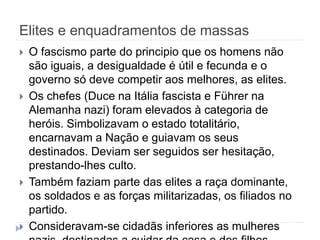 Elites e enquadramentos de massas
 O fascismo parte do principio que os homens não
são iguais, a desigualdade é útil e fecunda e o
governo só deve competir aos melhores, as elites.
 Os chefes (Duce na Itália fascista e Führer na
Alemanha nazi) foram elevados à categoria de
heróis. Simbolizavam o estado totalitário,
encarnavam a Nação e guiavam os seus
destinados. Deviam ser seguidos ser hesitação,
prestando-lhes culto.
 Também faziam parte das elites a raça dominante,
os soldados e as forças militarizadas, os filiados no
partido.
 Consideravam-se cidadãs inferiores as mulheres
 