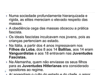  Numa sociedade profundamente hierarquizada e
rígida, as elites mereciam o elevado respeito das
massas.
 A obediência cega das massas obcecou a prática
fascista.
 Os ideais fascistas inculcavam nos jovens, pois as
crianças pertenciam ao estado.
 Na Itália, a partir dos 4 anos ingressavam nos
Filhos da Loba, dos 8 aos 14 Ballilas, aos 14 eram
Vanguardistas e aos 18 entravam nas Juventudes
Fascistas.
 Na Alemanha, quem não enviasse os seus filhos
para as Juventudes Hitlerianas era considerado
opositores ao regime.
 