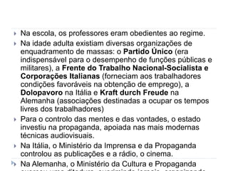  Na escola, os professores eram obedientes ao regime.
 Na idade adulta existiam diversas organizações de
enquadramento de massas: o Partido Único (era
indispensável para o desempenho de funções públicas e
militares), a Frente do Trabalho Nacional-Socialista e
Corporações Italianas (forneciam aos trabalhadores
condições favoráveis na obtenção de emprego), a
Dolopavoro na Itália e Kraft durch Freude na
Alemanha (associações destinadas a ocupar os tempos
livres dos trabalhadores)
 Para o controlo das mentes e das vontades, o estado
investiu na propaganda, apoiada nas mais modernas
técnicas audiovisuais.
 Na Itália, o Ministério da Imprensa e da Propaganda
controlou as publicações e a rádio, o cinema.
 Na Alemanha, o Ministério da Cultura e Propaganda
 