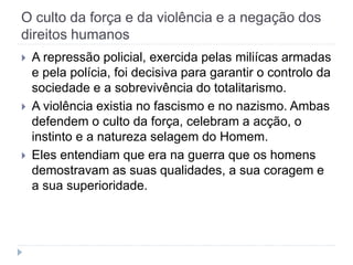 O culto da força e da violência e a negação dos
direitos humanos
 A repressão policial, exercida pelas miliícas armadas
e pela polícia, foi decisiva para garantir o controlo da
sociedade e a sobrevivência do totalitarismo.
 A violência existia no fascismo e no nazismo. Ambas
defendem o culto da força, celebram a acção, o
instinto e a natureza selagem do Homem.
 Eles entendiam que era na guerra que os homens
demostravam as suas qualidades, a sua coragem e
a sua superioridade.
 