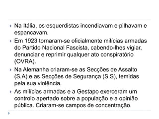  Na Itália, os esquerdistas incendiavam e pilhavam e
espancavam.
 Em 1923 tornaram-se oficialmente milícias armadas
do Partido Nacional Fascista, cabendo-lhes vigiar,
denunciar e reprimir qualquer ato conspiratório
(OVRA).
 Na Alemanha criaram-se as Secções de Assalto
(S.A) e as Secções de Segurança (S.S), temidas
pela sua violência.
 As milícias armadas e a Gestapo exerceram um
controlo apertado sobre a população e a opinião
pública. Criaram-se campos de concentração.
 