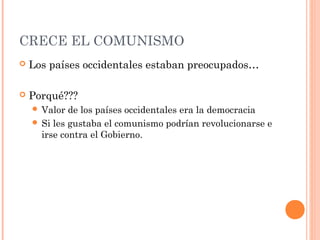 CRECE EL COMUNISMO
 Los países occidentales estaban preocupados…
 Porqué???
 Valor de los países occidentales era la democracia
 Si les gustaba el comunismo podrían revolucionarse e
irse contra el Gobierno.
 