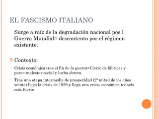 EL FASCISMO ITALIANO
Surge a raíz de la degradación nacional pos I
Guerra Mundial= descontento por el régimen
existente.
 Contexto:
• Crisis económica tras el fin de la guerra=Cierre de fábricas y
paro= malestar social y lucha obrera.
• Tras una etapa intermedia de prosperidad (2ª mitad de los años
veinte) llega la crisis de 1929 y llega una crisis económica todavía
más fuerte
 