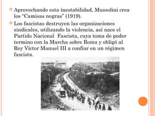  Aprovechando esta inestabilidad, Mussolini crea
los “Camisas negras” (1919).
 Los fascistas destruyen las organizaciones
sindicales, utilizando la violencia, así nace el
Partido Nacional Fascista, cuya toma de poder
termino con la Marcha sobre Roma y obligó al
Rey Víctor Manuel III a confiar en un régimen
fascista.
 