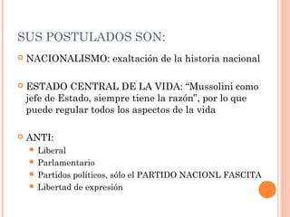 SUS POSTULADOS SON:
 NACIONALISMO: exaltación de la historia nacional
 ESTADO CENTRAL DE LA VIDA: “Mussolini como
jefe de Estado, siempre tiene la razón”, por lo que
puede regular todos los aspectos de la vida
 ANTI:
 Liberal
 Parlamentario
 Partidos políticos, sólo el PARTIDO NACIONL FASCITA
 Libertad de expresión
 