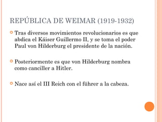 REPÚBLICA DE WEIMAR (1919-1932)
 Tras diversos movimientos revolucionarios es que
abdica el Káiser Guillermo II, y se toma el poder
Paul von Hilderburg el presidente de la nación.
 Posteriormente es que von Hilderburg nombra
como canciller a Hitler.
 Nace así el III Reich con el führer a la cabeza.
 