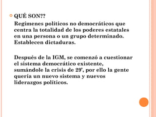 QUÉ SON??
Regímenes políticos no democráticos que
centra la totalidad de los poderes estatales
en una persona o un grupo determinado.
Establecen dictaduras.
Después de la IGM, se comenzó a cuestionar
el sistema democrático existente,
sumándole la crisis de 29’, por ello la gente
quería un nuevo sistema y nuevos
liderazgos políticos.
 