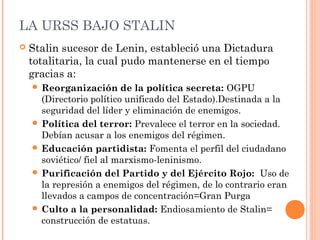 LA URSS BAJO STALIN
 Stalin sucesor de Lenin, estableció una Dictadura
totalitaria, la cual pudo mantenerse en el tiempo
gracias a:
 Reorganización de la política secreta: OGPU
(Directorio político unificado del Estado).Destinada a la
seguridad del líder y eliminación de enemigos.
 Política del terror: Prevalece el terror en la sociedad.
Debían acusar a los enemigos del régimen.
 Educación partidista: Fomenta el perfil del ciudadano
soviético/ fiel al marxismo-leninismo.
 Purificación del Partido y del Ejército Rojo: Uso de
la represión a enemigos del régimen, de lo contrario eran
llevados a campos de concentración=Gran Purga
 Culto a la personalidad: Endiosamiento de Stalin=
construcción de estatuas.
 